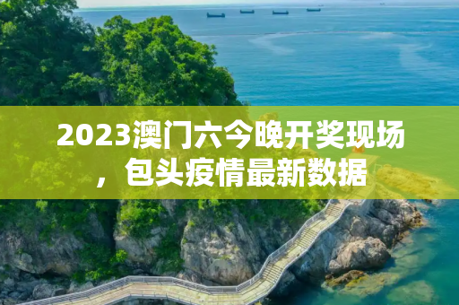 2023澳门六今晚开奖现场，包头疫情最新数据