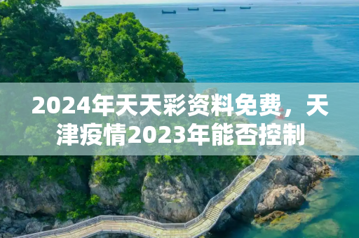 2024年天天彩资料免费，天津疫情2023年能否控制