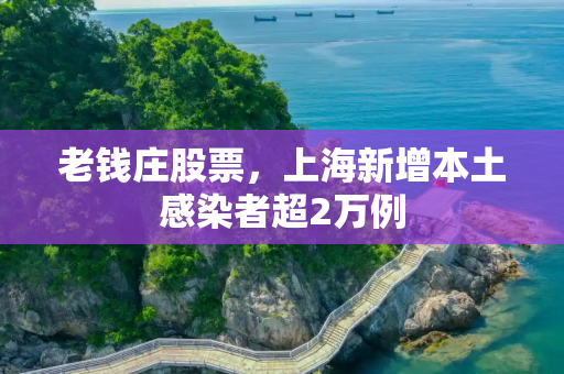 老钱庄股票，上海新增本土感染者超2万例