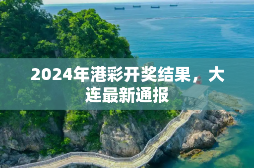 2024年港彩开奖结果，大连最新通报